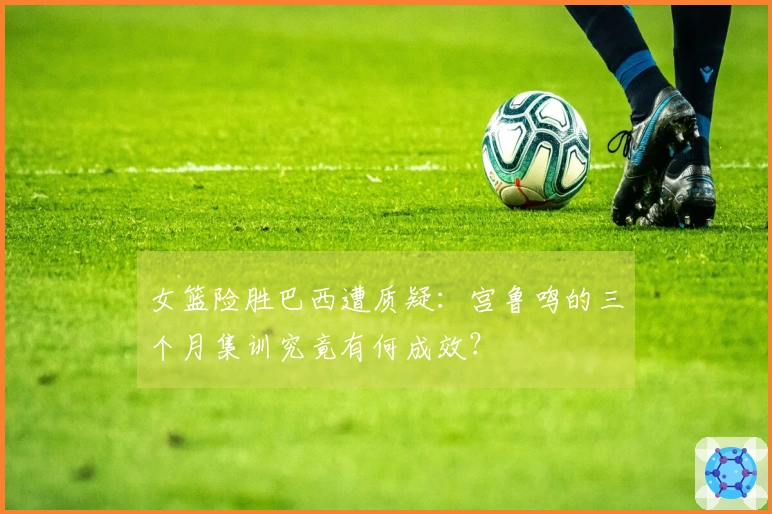 女篮险胜巴西遭质疑：宫鲁鸣的三个月集训究竟有何成效？