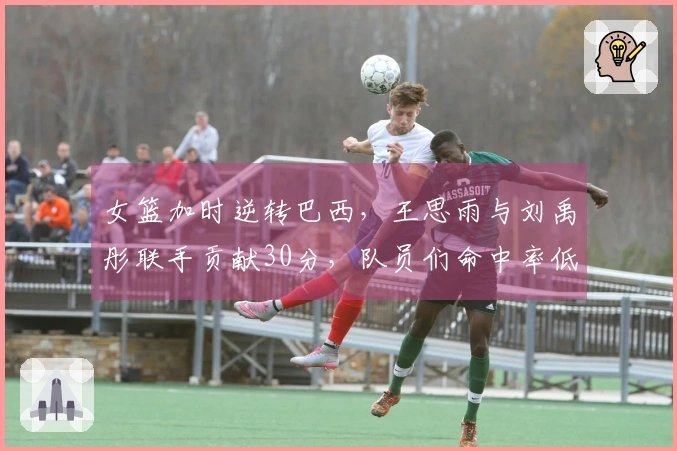 女篮加时逆转巴西，王思雨与刘禹彤联手贡献30分，队员们命中率低迷