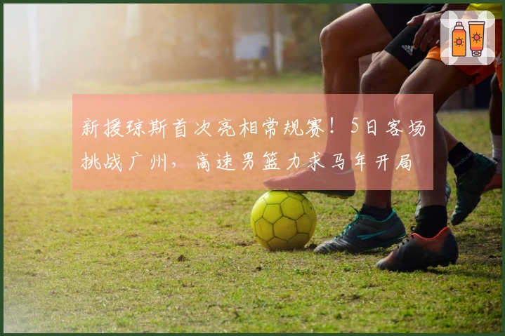 新援琼斯首次亮相常规赛！5日客场挑战广州，高速男篮力求马年开局胜利