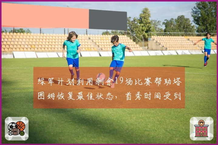绿军计划利用剩余19场比赛帮助塔图姆恢复最佳状态，首秀时间受到限制