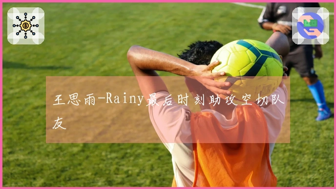 王思雨-Rainy最后时刻助攻空切队友