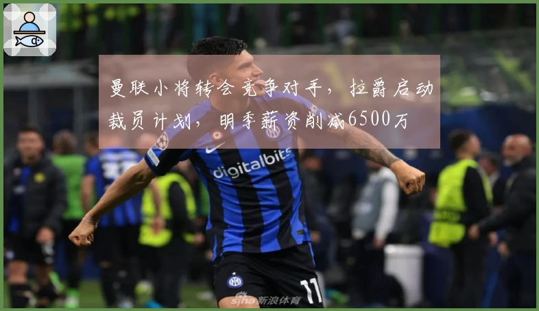 曼联小将转会竞争对手，拉爵启动裁员计划，明季薪资削减6500万