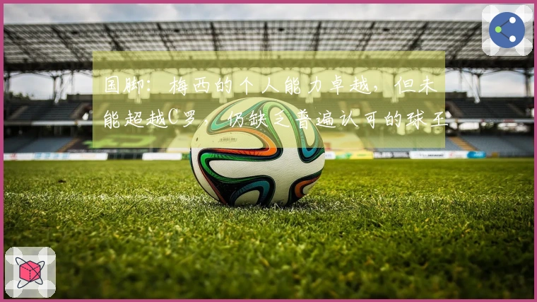 国脚：梅西的个人能力卓越，但未能超越C罗，仍缺乏普遍认可的球王地位