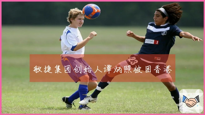 敏捷集团创始人谭炳照被困香港