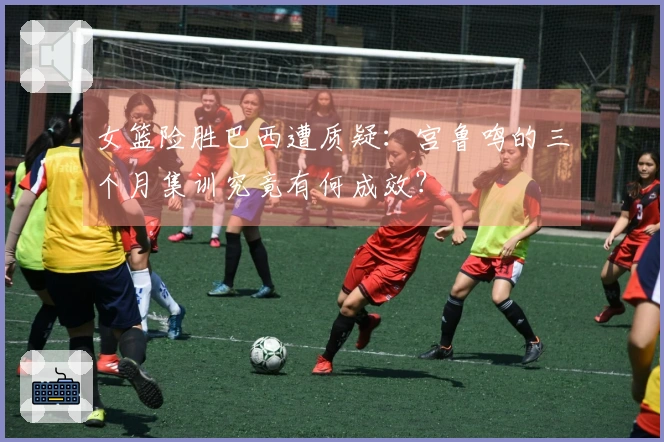 女篮险胜巴西遭质疑：宫鲁鸣的三个月集训究竟有何成效？