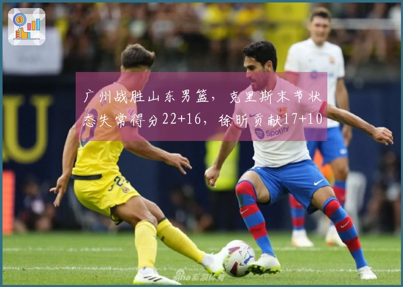 广州战胜山东男篮，克里斯末节状态失常得分22+16，徐昕贡献17+10，郭艾伦因伤退场