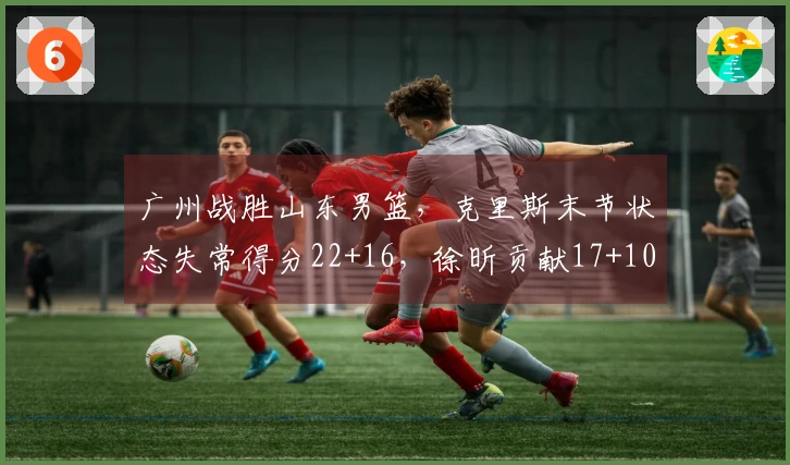 广州战胜山东男篮，克里斯末节状态失常得分22+16，徐昕贡献17+10，郭艾伦因伤退场