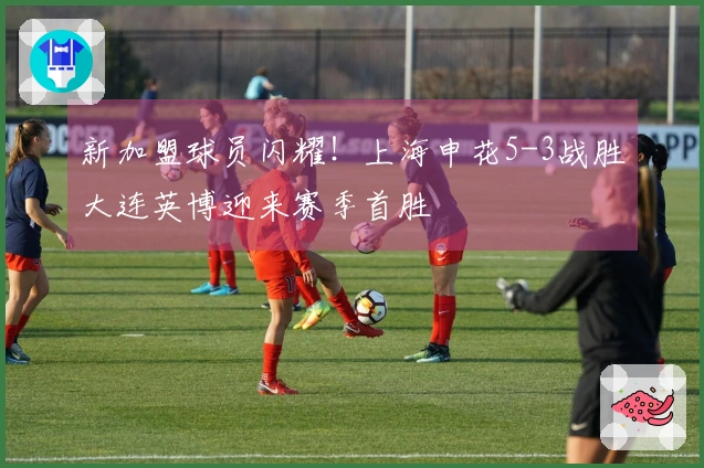 新加盟球员闪耀！上海申花5-3战胜大连英博迎来赛季首胜