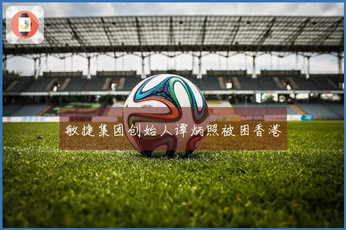 敏捷集团创始人谭炳照被困香港