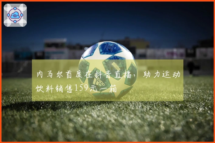 内马尔首度在抖音直播，助力运动饮料销售159元一箱