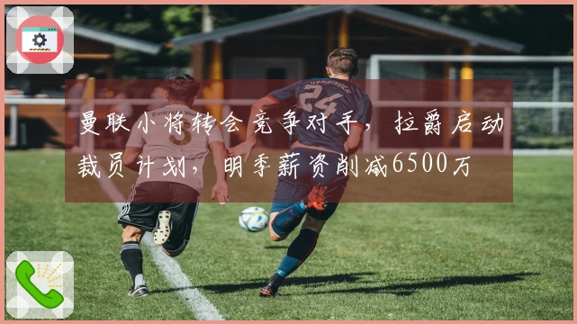 曼联小将转会竞争对手，拉爵启动裁员计划，明季薪资削减6500万