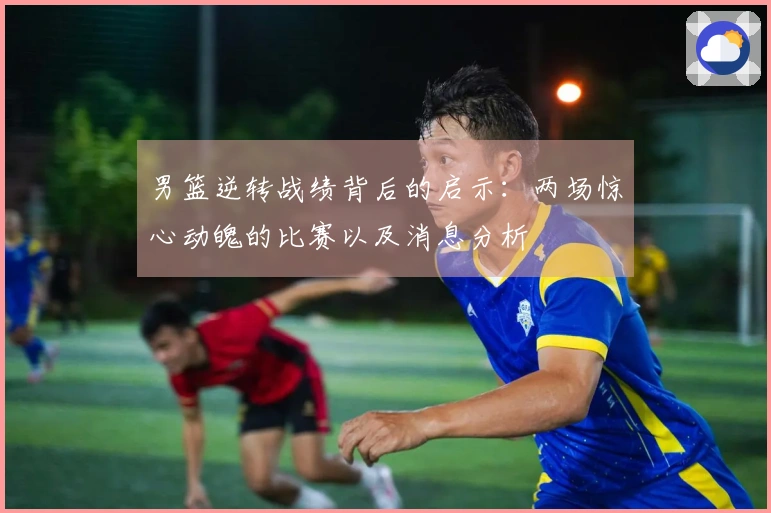 男篮逆转战绩背后的启示：两场惊心动魄的比赛以及消息分析