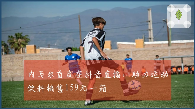 内马尔首度在抖音直播，助力运动饮料销售159元一箱