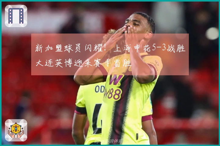 新加盟球员闪耀！上海申花5-3战胜大连英博迎来赛季首胜