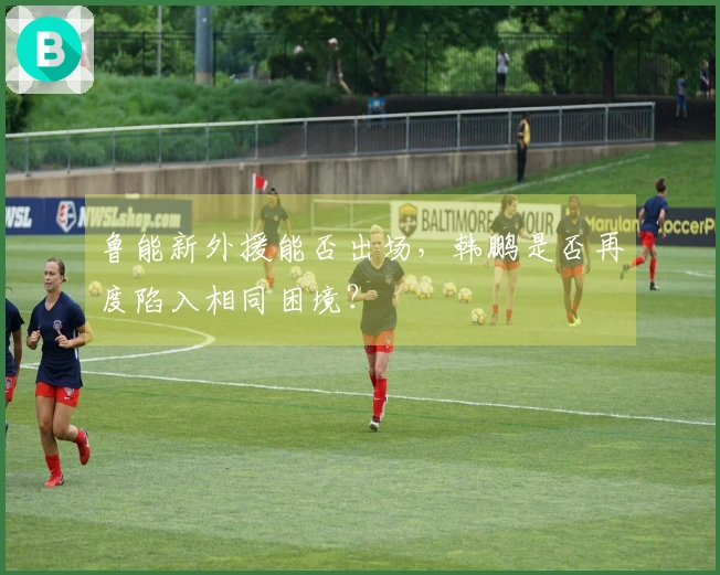 鲁能新外援能否出场，韩鹏是否再度陷入相同困境？