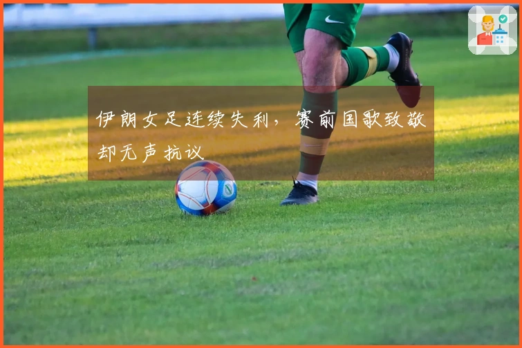 伊朗女足连续失利，赛前国歌致敬却无声抗议