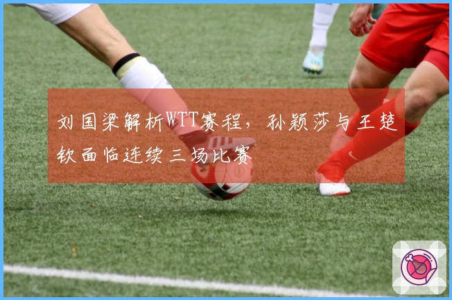 刘国梁解析WTT赛程，孙颖莎与王楚钦面临连续三场比赛