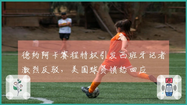 德约阿卡赛程特权引发西班牙记者激烈反驳，美国球员愤怒回应