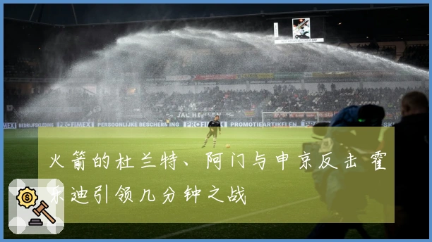 火箭的杜兰特、阿门与申京反击 霍乐迪引领几分钟之战