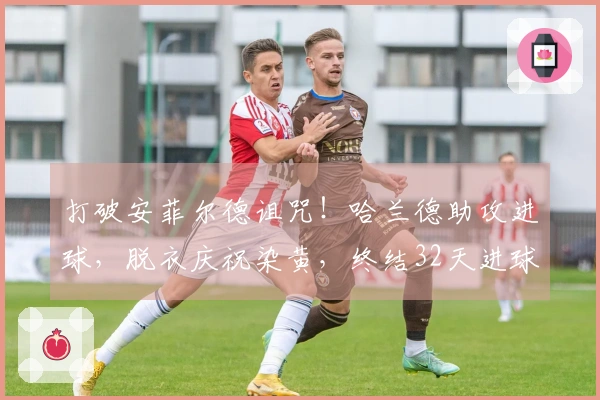 打破安菲尔德诅咒！哈兰德助攻进球，脱衣庆祝染黄，终结32天进球困境