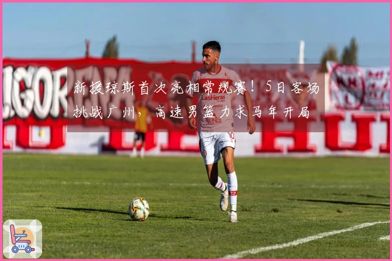 新援琼斯首次亮相常规赛！5日客场挑战广州，高速男篮力求马年开局胜利