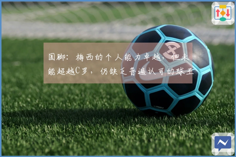 国脚：梅西的个人能力卓越，但未能超越C罗，仍缺乏普遍认可的球王地位