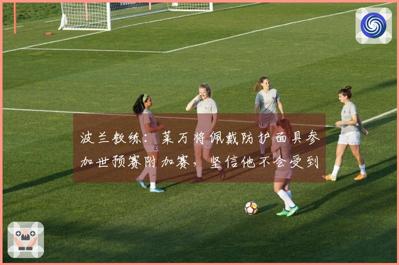 波兰教练：莱万将佩戴防护面具参加世预赛附加赛，坚信他不会受到影响