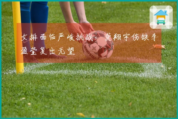 女排面临严峻挑战，龚翔宇伤缺李盈莹复出无望