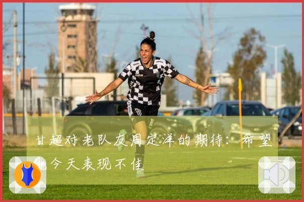 甘超对老队友周定洋的期待：希望他今天表现不佳