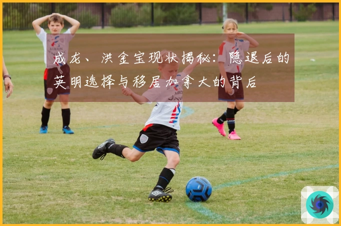 成龙、洪金宝现状揭秘：隐退后的英明选择与移居加拿大的背后