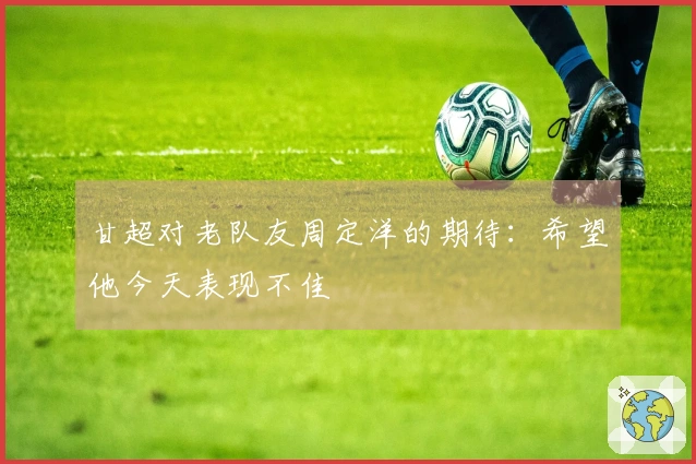甘超对老队友周定洋的期待：希望他今天表现不佳